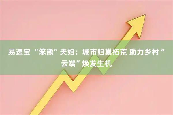 易速宝 “笨熊”夫妇：城市归巢拓荒 助力乡村“云端”焕发生机