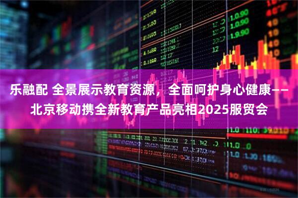 乐融配 全景展示教育资源，全面呵护身心健康——北京移动携全新教育产品亮相2025服贸会