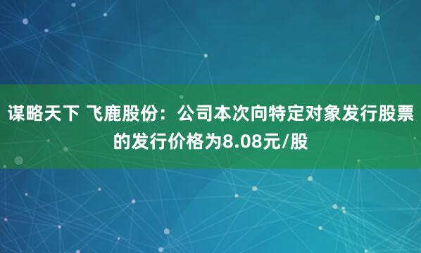 谋略天下 飞鹿股份：公司本次向特定对象发行股票的发行价格为8.08元/股