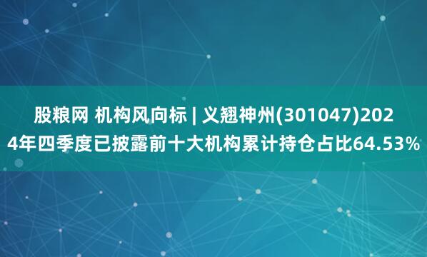 股粮网 机构风向标 | 义翘神州(301047)2024年四季度已披露前十大机构累计持仓占比64.53%