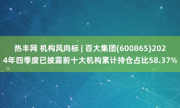 热丰网 机构风向标 | 百大集团(600865)2024年四季度已披露前十大机构累计持仓占比58.37%
