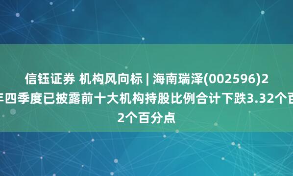 信钰证券 机构风向标 | 海南瑞泽(002596)2024年四季度已披露前十大机构持股比例合计下跌3.32个百分点