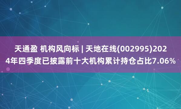 天通盈 机构风向标 | 天地在线(002995)2024年四季度已披露前十大机构累计持仓占比7.06%