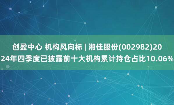 创盈中心 机构风向标 | 湘佳股份(002982)2024年四季度已披露前十大机构累计持仓占比10.06%