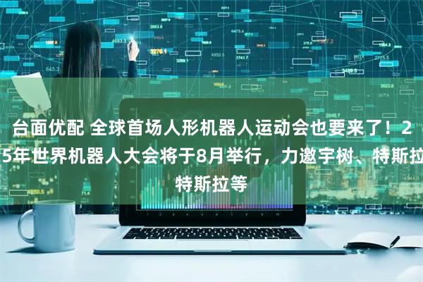 台面优配 全球首场人形机器人运动会也要来了！2025年世界机器人大会将于8月举行，力邀宇树、特斯拉等