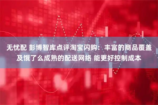 无忧配 彭博智库点评淘宝闪购：丰富的商品覆盖及饿了么成熟的配送网络 能更好控制成本