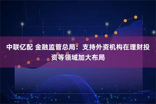 中联亿配 金融监管总局：支持外资机构在理财投资等领域加大布局