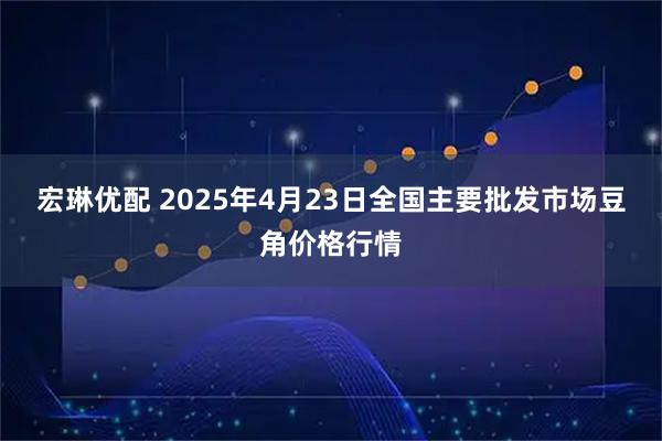 宏琳优配 2025年4月23日全国主要批发市场豆角价格行情