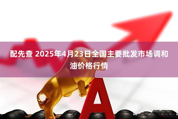 配先查 2025年4月23日全国主要批发市场调和油价格行情