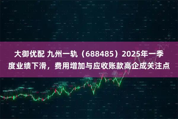 大御优配 九州一轨（688485）2025年一季度业绩下滑，费用增加与应收账款高企成关注点