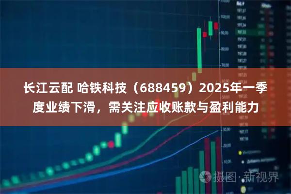 长江云配 哈铁科技（688459）2025年一季度业绩下滑，需关注应收账款与盈利能力
