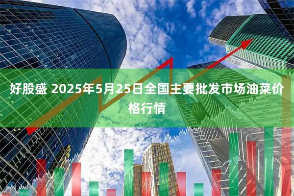 好股盛 2025年5月25日全国主要批发市场油菜价格行情