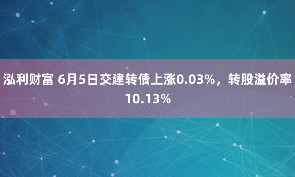 泓利财富 6月5日交建转债上涨0.03%，转股溢价率10.13%