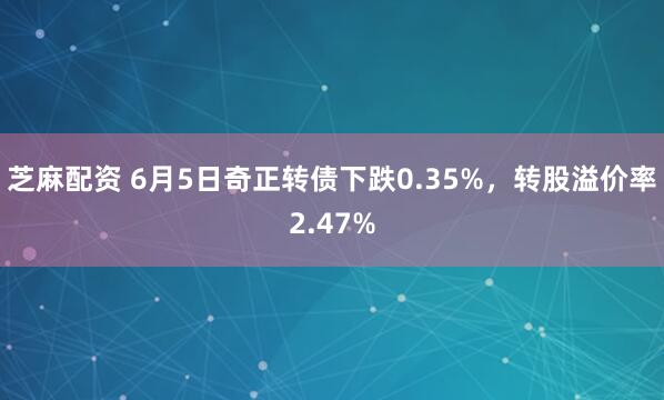 芝麻配资 6月5日奇正转债下跌0.35%，转股溢价率2.47%