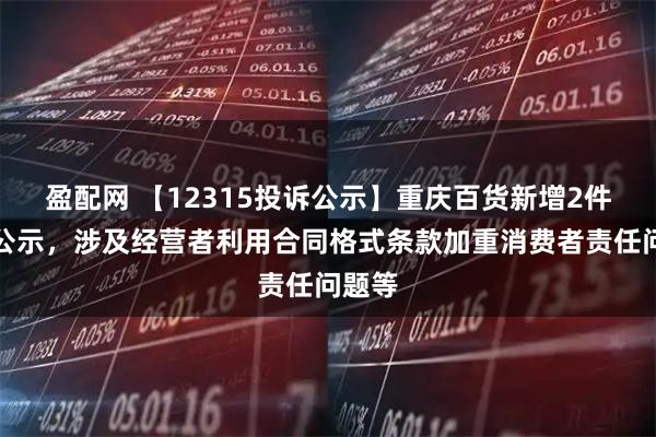 盈配网 【12315投诉公示】重庆百货新增2件投诉公示，涉及经营者利用合同格式条款加重消费者责任问题等