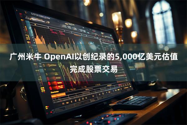 广州米牛 OpenAI以创纪录的5,000亿美元估值完成股票交易