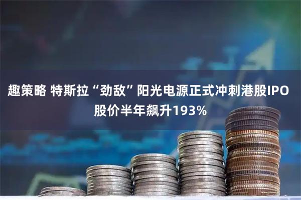 趣策略 特斯拉“劲敌”阳光电源正式冲刺港股IPO 股价半年飙升193%