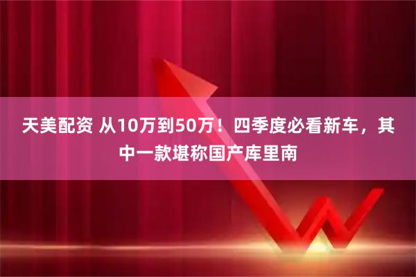 天美配资 从10万到50万！四季度必看新车，其中一款堪称国产库里南