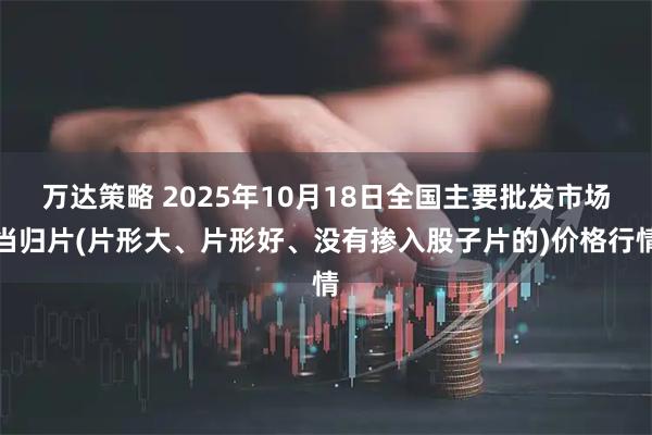 万达策略 2025年10月18日全国主要批发市场当归片(片形大、片形好、没有掺入股子片的)价格行情