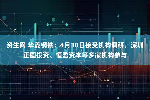 资生网 华菱钢铁：4月30日接受机构调研，深圳正圆投资、恒盈资本等多家机构参与