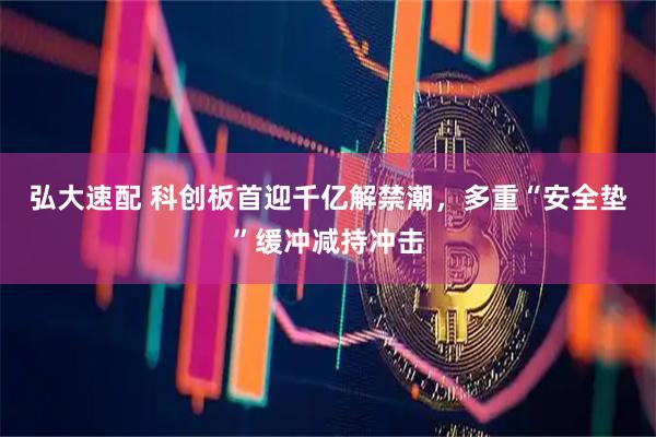 弘大速配 科创板首迎千亿解禁潮，多重“安全垫”缓冲减持冲击