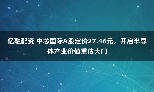 亿融配资 中芯国际A股定价27.46元，开启半导体产业价值重估大门