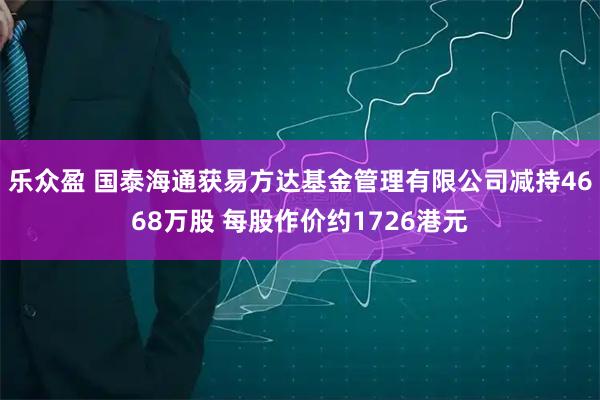 乐众盈 国泰海通获易方达基金管理有限公司减持4668万股 每股作价约1726港元