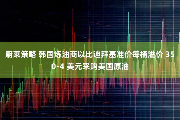 蔚莱策略 韩国炼油商以比迪拜基准价每桶溢价 350-4 美元采购美国原油