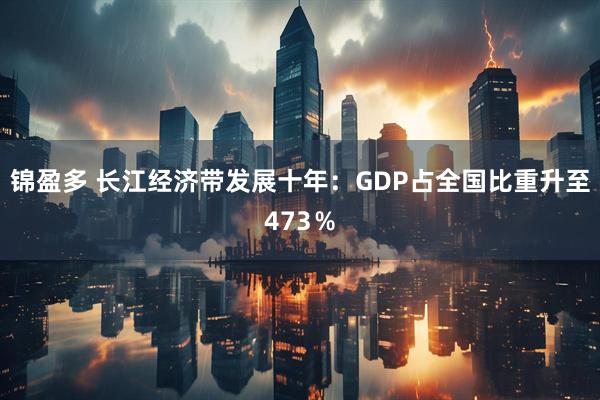 锦盈多 长江经济带发展十年：GDP占全国比重升至473％