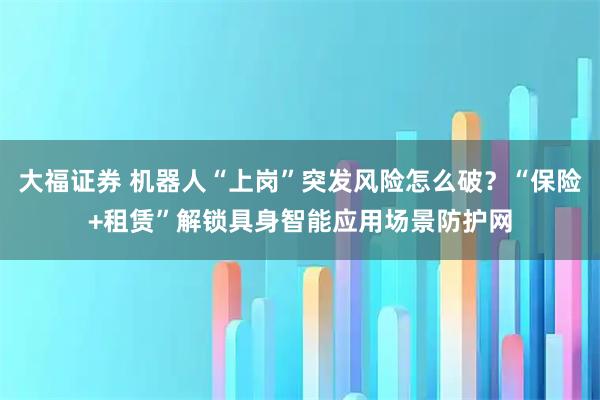大福证券 机器人“上岗”突发风险怎么破？“保险+租赁”解锁具身智能应用场景防护网