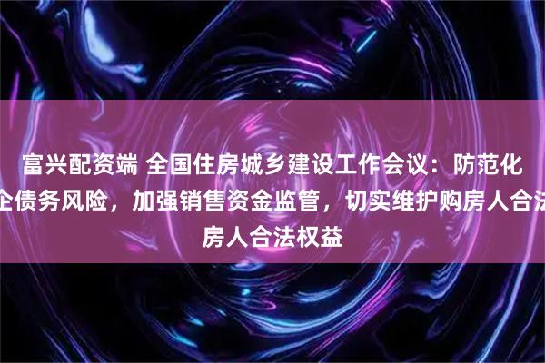 富兴配资端 全国住房城乡建设工作会议：防范化解房企债务风险，加强销售资金监管，切实维护购房人合法权益