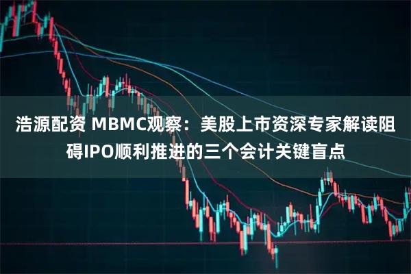 浩源配资 MBMC观察：美股上市资深专家解读阻碍IPO顺利推进的三个会计关键盲点