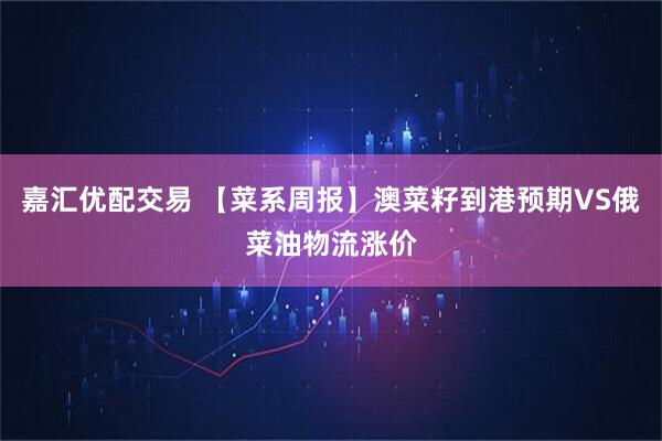 嘉汇优配交易 【菜系周报】澳菜籽到港预期VS俄菜油物流涨价
