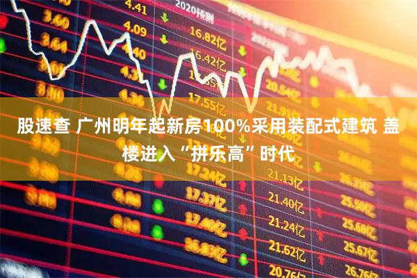 股速查 广州明年起新房100%采用装配式建筑 盖楼进入“拼乐高”时代