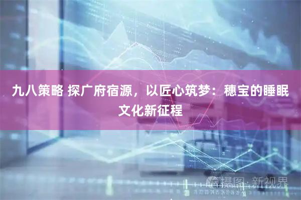 九八策略 探广府宿源，以匠心筑梦：穗宝的睡眠文化新征程
