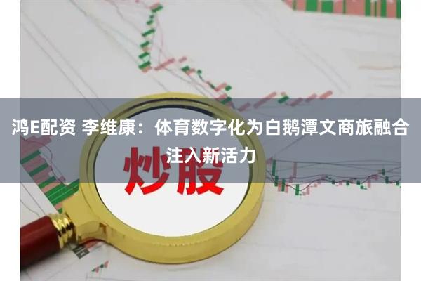 鸿E配资 李维康：体育数字化为白鹅潭文商旅融合注入新活力