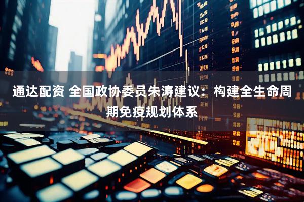 通达配资 全国政协委员朱涛建议：构建全生命周期免疫规划体系