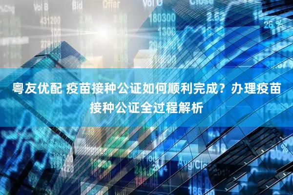 粤友优配 疫苗接种公证如何顺利完成？办理疫苗接种公证全过程解析