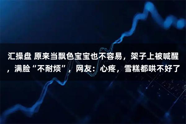 汇操盘 原来当飘色宝宝也不容易，架子上被喊醒，满脸“不耐烦”，网友：心疼，雪糕都哄不好了